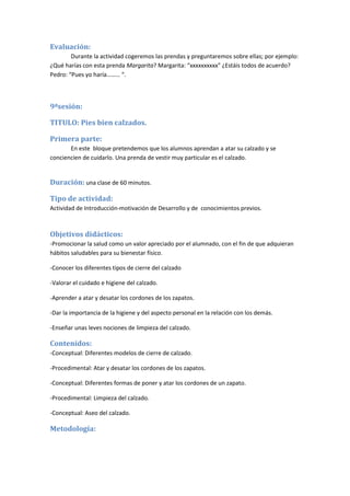 Evaluación:
Durante la actividad cogeremos las prendas y preguntaremos sobre ellas; por ejemplo:
¿Qué harías con esta prenda Margarita? Margarita: “xxxxxxxxxx” ¿Estáis todos de acuerdo?
Pedro: “Pues yo haría……… “.
9ªsesión:
TITULO: Pies bien calzados.
Primera parte:
En este bloque pretendemos que los alumnos aprendan a atar su calzado y se
conciencien de cuidarlo. Una prenda de vestir muy particular es el calzado.
Duración: una clase de 60 minutos.
Tipo de actividad:
Actividad de Introducción-motivación de Desarrollo y de conocimientos previos.
Objetivos didácticos:
-Promocionar la salud como un valor apreciado por el alumnado, con el fin de que adquieran
hábitos saludables para su bienestar físico.
-Conocer los diferentes tipos de cierre del calzado
-Valorar el cuidado e higiene del calzado.
-Aprender a atar y desatar los cordones de los zapatos.
-Dar la importancia de la higiene y del aspecto personal en la relación con los demás.
-Enseñar unas leves nociones de limpieza del calzado.
Contenidos:
-Conceptual: Diferentes modelos de cierre de calzado.
-Procedimental: Atar y desatar los cordones de los zapatos.
-Conceptual: Diferentes formas de poner y atar los cordones de un zapato.
-Procedimental: Limpieza del calzado.
-Conceptual: Aseo del calzado.
Metodología:
 