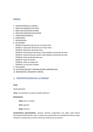 ÍNDICE
1. IDENTIFICACIÓN DE LA UNIDAD
2. OBJETIVOS GENERALES DE ETAPA
3. OBJETIVOS ESPECÍFICOS DE ÁREA
4. OBJETIVOS DIDÁCTCOS-EDUCATIVOS
5. COMPETENCIAS BÁSICAS
6. CONTENIDOS
7. METODOLOGÍA
8. ACTIVIDADES
- SESIÓN 1ª.Explicación del temario con Power Point.
- SESIÓN 2ª. Explicación del temario con Power Point.
- SESIÓN 3ª. Realización del Power Point.
- SESIÓN 4ª. Conocimiento del cuerpo, enfermedades y prevención de estas.
- SESIÓN 5ª. Conocimiento del cuerpo, enfermedades y prevención de estas.
- SESIÓN 6ª. Dieta equilibrada vida sana.
- SESIÓN 7ª. Ropa de estación.
- SESIÓN 8ª. ¿Qué me pongo hoy?
- SESIÓN 9ª. Los pies bien Calzados.
9. EVALUACIÓN
10. SECUENCIALIZACIÓN Y TEMPORALIZACIÓN: EMPARRILLADO.
11. BIBLIOGRAFÓA, WEBGRAFÍA Y ANEXOS.
1. IDENTIFICACIÓN DE LA UNIDAD
Título
Salud y bienestar.
Tema: “Los alimentos, la ropa y el medio ambiente.”
Destinatarios:
Edad: entre 7 y 8 años.
Ciclo: segundo
Etapa: primaria.
Características psicoevolutivas: nuestros alumnos comprenden una edad, como hemos
mencionado anteriormente, entre 7 y 8 años, por tanto están en una etapa de la vida en la que
empiezan a cuestionarse y mostrar interés por todo lo que no conocen.
 