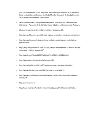 José Luis Pérez Martín (2009). Educación para la Salud en el ámbito de la enseñanza.
Edita: Junta de Comunidades de Castilla-La Mancha, Consejería de Salud y Bienestar
Social, Dirección General de Salud Pública.
Servicio canario de la salud, gobierno de canarias. Guía didáctica sobre Educación
Nutricional y Promoción de la Actividad Física. Edición y asistencia técnica: Aeonium.
Libro de Conocimiento del medio 3, Ediciones Grazalema, S.L.
http://www.efdeportes.com/efd153/la-higiene-personal-en-educacion-primaria.htm.
http://www.eliceo.com/educacion/enfermedades-producidas-por-mala-higiene-
personal.html.
http://blog.masquemedicos.com/2012/03/28/que-enfermedades-se-derivan-de-una-
mala-salud-e-higiene-bucodental/.
http://elpais.com/diario/2009/07/05/eps/1246775213_850215.html.
http://sabervivir.es/contenido.php?seccion=387.
http://soysaludable.net/2011/06/16/diez-pasos-para-una-vida-saludable/.
http://www.slideshare.net/mali1991/las-estaciones-12586051 .
http://www.conmishijos.com/uploads/tareas_escolares/documentos/estaciones-
ropa-3.pdf.
http://www.ecured.cu
http//www.madrid.es/unidades descentralizadas/salud/publicaciones/folletos.
 