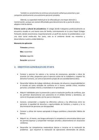 También es característica la continua comunicación verbal que presentan y que
comportan prácticamente una autonomía personal completa.
Además, su capacidad intelectual se ve reforzada por una mayor atención y
memorización, aunque aún existan dificultades para descentrarse de su punto de vista y
adoptar el de los demás.
Entorno social y cultural de procedencia: El colegio donde trabajamos profesionalmente se
encuentra situado en una buena zona de Sevilla, concretamente en la zona Viapol (Colegio
Portaceli), donde encontramos mayoritariamente un perfil de alumno no problemático y con
una clase social media-alta. Por tanto, este es el ambiente donde nos movemos y
desarrollamos nuestra unidad didáctica.
Momento de aplicación
Trimestre: primero
Mes: noviembre
Semana: segunda
Duración: quincenal
2. OBJETIVOS GENERALES DE ETAPA
Conocer y apreciar los valores y las normas de convivencia, aprender a obrar de
acuerdo con ellas, prepararse para el ejercicio activo de la ciudadanía y respetar los
derechos humanos, así como el pluralismo propio de una sociedad democrática.
Desarrollar hábitos de trabajo individual y de equipo, de esfuerzo y responsabilidad en
el estudio así como actitudes de confianza en sí mismo, sentido crítico, iniciativa
personal, curiosidad, interés y creatividad en el aprendizaje.
Adquirir habilidades para la prevención y para la resolución pacífica de conflictos, que
les permitan desenvolverse con autonomía en el ámbito familiar y doméstico, así
como en los grupos sociales con los que se relacionan.
Conocer, comprender y respetar las diferentes culturas y las diferencias entre las
personas, la igualdad de derechos y oportunidades de hombres y mujeres y la no
discriminación de personas con discapacidad.
Conocer y utilizar de manera apropiada la lengua castellana y desarrollar hábitos de
lectura.
Adquirir en, al menos, una lengua extranjera la competencia comunicativa básica que
les permita expresar y comprender mensajes sencillos y desenvolverse en situaciones
cotidianas.
Desarrollar las competencias matemáticas básicas e iniciarse en la resolución de
problemas que requieran la realización de operaciones elementales de cálculo,
 