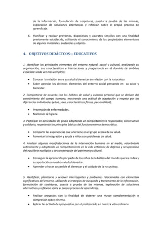 de la información, formulación de conjeturas, puesta a prueba de las mismas,
exploración de soluciones alternativas y reflexión sobre el propio proceso de
aprendizaje.
6. Planificar y realizar proyectos, dispositivos y aparatos sencillos con una finalidad
previamente establecida, utilizando el conocimiento de las propiedades elementales
de algunos materiales, sustancias y objetos.
4. OBJETIVOS DIDÁCTCOS—EDUCATIVOS
1. Identificar los principales elementos del entorno natural, social y cultural, analizando su
organización, sus características e interacciones y progresando en el dominio de ámbitos
espaciales cada vez más complejos
Conocer la relación entre su salud y bienestar en relación con la naturaleza
Saber apreciar los distintos elementos del entorno social pensando en su salud y
bienestar.
2. Comportarse de acuerdo con los hábitos de salud y cuidado personal que se derivan del
conocimiento del cuerpo humano, mostrando una actitud de aceptación y respeto por las
diferencias individuales (edad, sexo, características físicas, personalidad).
Prevención de enfermedades.
Mantener la higiene.
3. Participar en actividades de grupo adoptando un comportamiento responsable, constructivo
y solidario, respetando los principios básicos del funcionamiento democrático.
Compartir las experiencias que uno tiene en el grupo acerca de su salud.
Fomentar la integración y ayuda a niños con problemas de salud.
4. Analizar algunas manifestaciones de la intervención humana en el medio, valorándola
críticamente y adoptando un comportamiento en la vida cotidiana de defensa y recuperación
del equilibrio ecológico y de conservación del patrimonio cultural.
Conseguir la apreciación por parte de los niños de la belleza del mundo que les rodea y
su aportación a nuestra salud y bienestar.
Aprender a hacer sostenible el bienestar y el cuidado de la naturaleza.
5. Identificar, plantearse y resolver interrogantes y problemas relacionados con elementos
significativos del entorno, utilizando estrategias de búsqueda y tratamiento de la información,
formulación de conjeturas, puesta a prueba de las mismas, exploración de soluciones
alternativas y reflexión sobre el propio proceso de aprendizaje.
Realizar proyectos con la finalidad de obtener una mayor complementación o
compresión sobre el tema.
Aplicar las actividades propuestas por el profesorado en nuestra vida ordinaria.
 