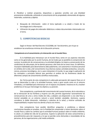 6. Planificar y realizar proyectos, dispositivos y aparatos sencillos con una finalidad
previamente establecida, utilizando el conocimiento de las propiedades elementales de algunos
materiales, sustancias y objetos.
Búsqueda de información sobre el tema (aplicado a su edad) a través de las
tecnologías de la información.
Utilización de juegos de ordenador didácticos o videos documentales relacionados con
el tema.
5. COMPETENCIAS BÁSICAS
Según el Anexo I del Real Decreto 1513/2006, de 7 de diciembre, por el que se
establecen las enseñanzas mínimas de la Educación primaria.
Competencia en el conocimiento y la interacción con el mundo físico.
Es la habilidad para interactuar con el mundo físico, tanto en sus aspectos naturales
como en los generados por la acción humana, de tal modo que se posibilita la comprensión de
sucesos, la predicción de consecuencias y la actividad dirigida a la mejora y preservación de las
condiciones de vida propia, de las demás personas y del resto de los seres vivos. En definitiva,
incorpora habilidades para desenvolverse adecuadamente, con autonomía e iniciativa personal
en ámbitos de la vida y del conocimiento muy diversos (salud, actividad productiva, consumo,
ciencia, procesos tecnológicos, etc.) y para interpretar el mundo, lo que exige la aplicación de
los conceptos y principios básicos que permiten el análisis de los fenómenos desde los
diferentes campos de conocimiento científico involucrados.
Así, forma parte de esta competencia la adecuada percepción del espacio físico en el
que se desarrollan la vida y la actividad humana, tanto a gran escala como en el entorno
inmediato, y la habilidad para interactuar con el espacio circundante: moverse en él y resolver
problemas en los que intervengan los objetos y su posición.
Esta competencia, y partiendo del conocimiento del cuerpo humano, de la naturaleza y
de la interacción de los hombres y mujeres con ella, permite argumentar racionalmente las
consecuencias de unos u otros modos de vida, y adoptar una disposición a una vida física y
mental saludable en un entorno natural y social también saludable. Asimismo, supone
considerar la doble dimensión -individual y colectiva de la salud, y mostrar actitudes de
responsabilidad y respeto hacia los demás y hacia uno mismo.
Esta competencia hace posible identificar preguntas o problemas y obtener
conclusiones basadas en pruebas, con la finalidad de comprender y tomar decisiones sobre el
mundo físico y sobre los cambios que la actividad humana produce sobre el medio ambiente,
la salud y la calidad de vida de las personas. Supone la aplicación de estos conocimientos y
procedimientos para dar respuesta a lo que se percibe como demandas o necesidades de las
personas, de las organizaciones y del medio ambiente.
 