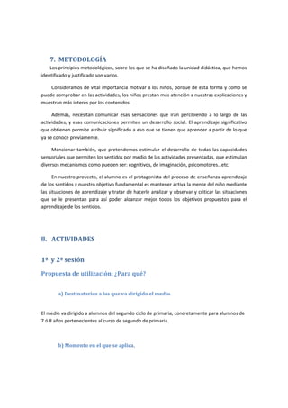 7. METODOLOGÍA
Los principios metodológicos, sobre los que se ha diseñado la unidad didáctica, que hemos
identificado y justificado son varios.
Consideramos de vital importancia motivar a los niños, porque de esta forma y como se
puede comprobar en las actividades, los niños prestan más atención a nuestras explicaciones y
muestran más interés por los contenidos.
Además, necesitan comunicar esas sensaciones que irán percibiendo a lo largo de las
actividades, y esas comunicaciones permiten un desarrollo social. El aprendizaje significativo
que obtienen permite atribuir significado a eso que se tienen que aprender a partir de lo que
ya se conoce previamente.
Mencionar también, que pretendemos estimular el desarrollo de todas las capacidades
sensoriales que permiten los sentidos por medio de las actividades presentadas, que estimulan
diversos mecanismos como pueden ser: cognitivos, de imaginación, psicomotores…etc.
En nuestro proyecto, el alumno es el protagonista del proceso de enseñanza-aprendizaje
de los sentidos y nuestro objetivo fundamental es mantener activa la mente del niño mediante
las situaciones de aprendizaje y tratar de hacerle analizar y observar y criticar las situaciones
que se le presentan para así poder alcanzar mejor todos los objetivos propuestos para el
aprendizaje de los sentidos.
8. ACTIVIDADES
1ª y 2ª sesión
Propuesta de utilización: ¿Para qué?
a) Destinatarios a los que va dirigido el medio.
El medio va dirigido a alumnos del segundo ciclo de primaria, concretamente para alumnos de
7 ó 8 años pertenecientes al curso de segundo de primaria.
b) Momento en el que se aplica.
 
