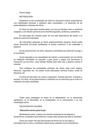 - Pizarra digital.
METODOLOGÍA:
Basándose en las necesidades del niño/a en Educación Infantil, propondremos
una metodología enfocada a satisfacer tales necesidades y al desarrollo de las
potencialidades e intereses del niño/a.
El niño/a de esta edad necesita afecto, por eso se intentará crear un ambiente
acogedor y una relación personal que le trasmita seguridad, confianza y autoestima.
En esta etapa los niños/as pasan de una total dependencia del adulto a un
grado de autonomía importante.
Se intervendrá apoyando al niño/a proporcionándole espacios donde pueda
actuar libremente (rincones) facilitándole el acceso autónomo a los materiales y
espacios
Se les proporcionará, por tanto, espacios y actividades que estimulen el juego y
el movimiento.
Como respuesta a sus necesidades de relación y comunicación con los demás
se realizarán actividades en pequeño y gran grupo y juegos que favorezcan la
interacción con los otros / otras también libertad para estar solo y aislarse cuando lo
necesite.
Para satisfacer las necesidades primarias del niño/a, tales como higiene,
descanso, seguridad, etc., se crearán zonas adecuadas, servicios limpios, zonas de
descanso, etc.
El niño/a de esta edad, es curioso y explorador, necesita descubrir, manipular y
conocer. Por tanto, se le proporcionará un ambiente rico en estímulos que le invite a la
realización de estas actividades
Todas estas estrategias se basan en la globalización, en el aprendizaje
significativo, en la afectividad, en la socialización, en la comunicación y en una
metodología activa.
EDUCACIÓN EN VALORES:
*Educación moral y para la paz
Manifestando cariño y afecto a los demás compartiendo los espacios y
ayudando los compañeros que tenemos a nuestro lado siempre que ellos lo necesiten.
Evitar que ningún niño sea discriminado de forma que en los juegos y
actividades den la mano y manifiesten afecto hacia cualquiera de los compañeros.
 