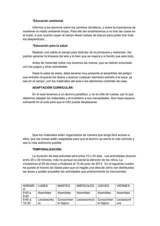 *Educación ambiental
Informar a los alumnos sobre los cambios climáticos, y sobre la importancia de
mantener el medio ambiente limpio. Para ello les enseñaremos a no tirar las cosas en
el suelo, a que cuando vayan al campo lleven bolsas de basura para poder tirar todo
los desperdicios…
*Educación para la salud
Realizar una salida al campo para disfrutar de la primavera y merendar. Así
podrán apreciar la limpieza del aire y lo bien que se respira y lo bonito que esta todo.
Antes de merendar todos nos lavamos las manos, que se habrán ensuciado
con los juegos y otras actividades.
Dada la edad de estos, debe tenerse muy presente al advertirles del peligro
que entraña chuparse los dedos y acercar cualquier elemento extraño a la boca, ya
sea en el campo, con los materiales del aula o los elementos cortantes de casa.
ADAPTACIÓN CURRICULAR:
En el aula tenemos a un alumno paralítico, y va en silla de ruedas, por lo que
debemos adaptar los materiales y el mobiliario a sus necesidades. Que haya espacio
suficiente en el aula para que el niño pueda desplazarse.
Que los materiales estén organizados de manera que tenga fácil acceso a
ellos, que las mesas estén adaptadas para que el alumno se sienta lo más cómodo y
sea lo más autónomo posible
TEMPORALIZACIÓN:
La duración de esta actividad será entre 15 o 20 días. Las actividades duraran
entre 20 o 30 minutos, más no porque se pierde la atención de los niños. La
iniciaremos el 20 de mayo y finalizará el 15 de junio de 2013. En el siguiente cuadro
he puesto el horario de clases para que os hagáis una idea de cómo van distribuidas
las áreas y podáis encasillar las actividades que anteriormente he mencionado.
HORARI
O
LUNES MARTES MIÉRCOLES JUEVES VIERNES
9:00 a
9:45
Asamblea Asamblea Asamblea Asamblea Asamblea
9:45 a
10:30
Lectoescritu
ra
Conocimien
to lógico-
Lectoescrtura Conocimien
to lógico-
Lectoescrit
ura
 
