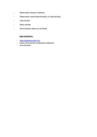 - Observación directa e indirecta.
- Observación natural estructurada y no estructurada.
- Lista Control.
- Diario escolar.
- Comunicación diaria con la familia.
BIBLIOGRAFÍA:
- www.todopreescolar.com.
- Libros de formación profesional a distancia.
- Guía docente.
 