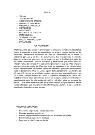 ÍNDICE:
o TÍTULO
o JUSTIFICACIÓN
o COMPETENCIAS BÁSICAS
o OBJETIVOS GENERALES
o OBJETIVOS DIDÁCTICOS
o CONTENIDOS
o ACTIVIDADES
o RECURSOS MATERIALES
o METODOLOGÍA.
o TEMPORALIZACIÓN.
o EDUCACIÓN EN VALORES
o EVALUACIÓN
“LA PRIMAVERA”
JUSTIFICACIÓN: Esta unidad va a tratar sobre la primavera, como bien indica el título.
Vamos a desarrollar el área de conocimiento del entorno, aunque también en las
actividades trabajaremos contenidos del área de conocimiento de sí mismo y
autonomía personal y el área de comunicación. Las trabajaremos mediantelas
diferentes actividades que luego vamos a nombrar, con la finalidad de trabajar las
emociones, sentimientos, sonidos, conceptos y experiencias que aborda toda una
estación repleta de cambios. Con esta unidad pretendemos que los niños adquieran
unos conocimientos sobre las diferencias entre las estaciones y las características
propias de la primavera, pero vamos a trabajarlo de manera global para tocar todas las
áreas de conocimiento. Para ello vamos a partir de los conocimientos y del interés del
niño con el fin de que las actividades resulten motivadoras y sean significativas para
los alumnos, siempre teniendo en cuenta la propuesta pedagógica del centro. Esta
unidad la vamos a hacer con niños de 5 años los cuales ya tienen adquirido algunos
conocimientos como: las diferencias entre el frio y el calor, sobre los animales, las
plantas,… que serán necesarios para que puedan entender y lograr las metas les que
vamos establecer. Esta programación será flexible para adaptarse a las necesidades
educativas individuales de cada alumno.
OBJETIVOS GENERALES:
- Conocer su propio cuerpo y el de los demás.
- Observar y explorar su entorno.
- Adquirir progresivamente autonomía en sus actividades habituales.
- Desarrollar sus capacidades afectivas.
- Favorecer su relación con los demás.
 