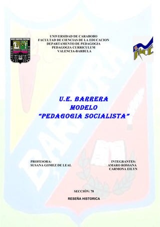 UNIVERSIDAD DE CARABOBO
   FACULTAD DE CIENCIAS DE LA EDUCACION
       DEPARTAMENTO DE PEDAGOGIA
         PEDAGOGIA CURRICULUM
            VALENCIA-BARBULA




        U.E. BARRERA
           MODELO
   “PEDAGOGIA SOCIALISTA”




PROFESORA:                              INTEGRANTES:
SUSANA GOMEZ DE LEAL                  AMARO ROSSANA
                                       CARMONA EILYN




                       SECCIÓN: 78

                  RESEÑA HISTORICA
 