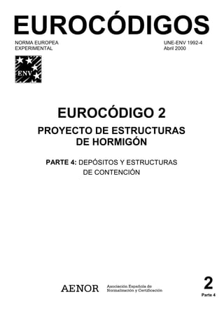 EUROCÓDIGOS
NORMA EUROPEA UNE-ENV 1992-4
EXPERIMENTAL Abril 2000
EUROCÓDIGO 2
PROYECTO DE ESTRUCTURAS
DE HORMIGÓN
PARTE 4: DEPÓSITOS Y ESTRUCTURAS
DE CONTENCIÓN
2
Parte 4
 