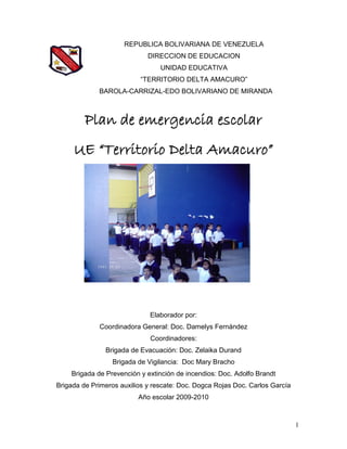 REPUBLICA BOLIVARIANA DE VENEZUELA
                             DIRECCION DE EDUCACION
                                 UNIDAD EDUCATIVA
                          “TERRITORIO DELTA AMACURO”
             BAROLA-CARRIZAL-EDO BOLIVARIANO DE MIRANDA



         Plan de emergencia escolar
     UE “Territorio Delta Amacuro”




                              Elaborador por:
             Coordinadora General: Doc. Damelys Fernández
                              Coordinadores:
               Brigada de Evacuación: Doc. Zelaika Durand
                 Brigada de Vigilancia: Doc Mary Bracho
    Brigada de Prevención y extinción de incendios: Doc. Adolfo Brandt
Brigada de Primeros auxilios y rescate: Doc. Dogca Rojas Doc. Carlos García
                          Año escolar 2009-2010



                                                                              1
 