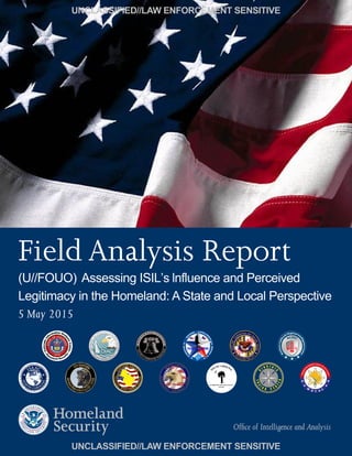 Field Analysis Report
UNCLASSIFIED//LAW ENFORCEMENT SENSITIVE
UNCLASSIFIED//LAW ENFORCEMENT SENSITIVE
(U//FOUO) Assessing ISIL’s lnfluence and Perceived
Legitimacy in the Homeland: A State and Local Perspective
5 May 2015
Office of Intelligence and Analysis
 
