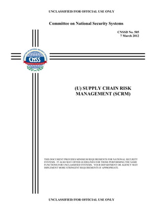 UNCLASSIFIED//FOR OFFICIAL USE ONLY
UNCLASSIFIED//FOR OFFICIAL USE ONLY
CNSSD No. 505
7 March 2012
(U) SUPPLY CHAIN RISK
MANAGEMENT (SCRM)
THIS DOCUMENT PROVIDES MINIMUM REQUIREMENTS FOR NATIONAL SECURITY
SYSTEMS. IT ALSO MAY OFFER GUIDELINES FOR THOSE PERFORMING THE SAME
FUNCTIONS FOR UNCLASSIFIED SYSTEMS. YOUR DEPARTMENT OR AGENCY MAY
IMPLEMENT MORE STRINGENT REQUIREMENTS IF APPROPRIATE.
Committee on National Security Systems
 