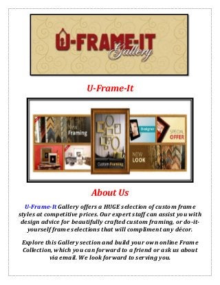 U-Frame-It
About Us
U-Frame-It Gallery offers a HUGE selection of custom frame
styles at competitive prices. Our expert staff can assist you with
design advice for beautifully crafted custom framing, or do-it-
yourself frame selections that will compliment any décor.
Explore this Gallery section and build your own online Frame
Collection, which you can forward to a friend or ask us about
via email. We look forward to serving you.
 
