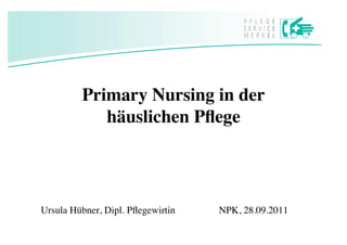 Primary Nursing in der
            häuslichen Pﬂege




Ursula Hübner, Dipl. Pﬂegewirtin   
   
NPK, 28.09.2011
 
