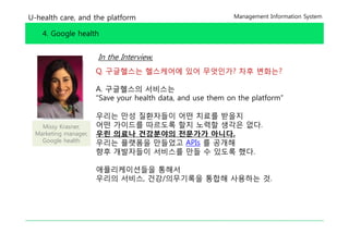 U-health care, and the platform                              Management Information System


    4. Google health


                      In the Interview,
                      Q. 구글헬스는 헬스케어에 있어 무엇인가? 차후 변화는?

                      A. 구글헬스의 서비스는
                      “Save your h l h d
                      “S         health data, and use them on the platform”
                                                d      h       h l f      ”

                      우리는 만성 질환자들이 어떤 치료를 받을지
   Missy Krasner,     어떤 가이드를 따르도록 할지 노력할 생각은 없다없다.
 Marketing manager,   우린 의료나 건강분야의 전문가가 아니다.
   Google health      우리는 플랫폼을 만들었고 APIs 를 공개해
                      향후 개발자들이 서비스를 만들 수 있도록 했다했다.

                      애플리케이션들을 통해서
                      우리의 서비스 건강/의무기록을 통합해 사용하는 것
                          서비스,                  것.
 