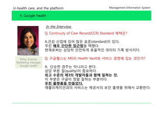U-health care, and the platform                           Management Information System


    4. Google health


                      In the Interview,
                      Q. Continuity of Care Record(CCR) Standard 채택은?

                      A.건강 산업에 있어 많은 표준(standard)이 있다.
                      우린 매우 간단한 접근법을 택했다
                                      택했다.
                      현재로써는 상당히 안전하게 효율적인 데이터 기록 방식이다.

   Missy Krasner,     Q.
                      Q 구글헬스는 MS의 H lth V lt와 서비스 경쟁에 있는 것인가?
                                  Health Vault와
 Marketing manager,
   Google health      A. 단순한 경주는 아니라고 본다.
                      상당 부분 질(quality)이 중요하다
                                        중요하다.
                      최고 수준의 제3의 개발자들과 함께 일하는 것,
                      이 부분은 구글이 정말 잘하는 부분이다.
                      우린 플랫폼을 만들었다
                               만들었다.
                      애플리케이션과의 서비스는 제공사의 보안 플랫폼 위에서 교환한다.
 