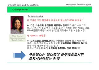 U-health care, and the platform               Management Information System


    4. Google health


                      In the Interview,
                      Q. 구글은 보안 플랫폼을 제공하지 않는가? HIPAA 미적용?

                      A. 건강 의무기록 플랫폼을 제공하는 것까지가 우리 서비스다.
                      의사나 환자가 주 받는 정 를 보안 유지하는 것은 서비 아님
                                주고   정보를 안          서비스 아님.
                      HIPAA(건강기록관리에 대한 법)은 미적용이지만 보안은 보장

   Missy Krasner,     Q.
                      Q 비즈니스 모델은?
 Marketing manager,
   Google health      A. 수익모델은 검색광고이다. 구글헬스 상단에 광고 박스 위치.
                      우리는 다른 업체와 사용자 정보를 공유하거나 판매하지 않는다
                                                     않는다.
                      또한 구글 헬스에는 광고도 없다.
                      파트너 업체들이 우리 플랫폼과 통합하는 것은 무료이다


                       구글헬스는 헬스케어 플랫폼으로서만
                       포지셔닝하려는 전략
 