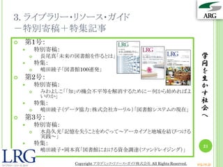 3. ライブラリー・リソース・ガイド
－特別寄稿＋特集記事
学
問
を
生
か
す
社
会
へ
21
 第1号：
 特別寄稿：
 長尾真「未来の図書館を作るとは」
 特集：
 嶋田綾子「図書館100連発」
 第2号：
 特別寄稿：
 みわよしこ「「知」の機会不平等を解消するために－何から始めればよ
いのか」
 特集：
 嶋田綾子（データ協力：株式会社カーリル）「図書館システムの現在」
 第3号：
 特別寄稿：
 水島久光「記憶を失うことをめぐって～アーカイブと地域を結びつける
実践～」
 特集：
 嶋田綾子・岡本真「図書館における資金調達（ファンドレイジング）」
Copyright アカデミック・リソース・ガイド株式会社 All Rights Reserved. arg.ne.jp
 