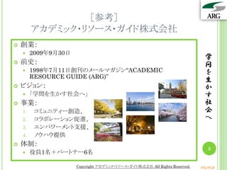 ［参考］
アカデミック・リソース・ガイド株式会社
 創業：
 2009年9月30日
 前史：
 1998年7月11日創刊のメールマガジン“ACADEMIC
RESOURCE GUIDE (ARG)”
 ビジョン：
 「学問を生かす社会へ」
 事業：
1. コミュニティー創造、
2. コラボレーション促進、
3. エンパワーメント支援、
4. ノウハウ提供
 体制：
 役員1名＋パートナー6名
学
問
を
生
か
す
社
会
へ
5
Copyright アカデミック・リソース・ガイド株式会社 All Rights Reserved. arg.ne.jp
 
