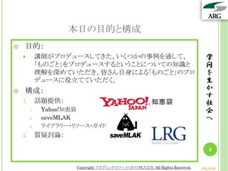 本日の目的と構成
学
問
を
生
か
す
社
会
へ
6
 目的：
 講師がプロデュースしてきた、いくつかの事例を通して、
「ものごと」をプロデュースするということについての知識と
理解を深めていただき、皆さん自身による「ものごと」のプロ
デュースに役立てていただく。
 構成：
1. 話題提供：
1. Yahoo!知恵袋
2. saveMLAK
3. ライブラリー・リソース・ガイド
2. 質疑討論：
Copyright アカデミック・リソース・ガイド株式会社 All Rights Reserved. arg.ne.jp
 