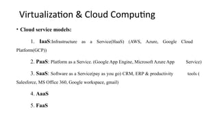 Virtualization & Cloud Computing
• Cloud service models:
1. IaaS:Infrastructure as a Service(HaaS) (AWS, Azure, Google Cloud
Platform(GCP))
2. PaaS: Platform as a Service. (Google App Engine, Microsoft Azure App Service)
3. SaaS: Software as a Service(pay as you go) CRM, ERP & productivity tools (
Salesforce, MS Office 360, Google workspace, gmail)
4. AaaS
5. FaaS
 
