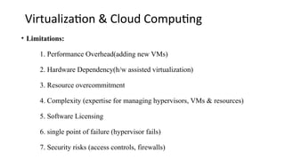 Virtualization & Cloud Computing
• Limitations:
1. Performance Overhead(adding new VMs)
2. Hardware Dependency(h/w assisted virtualization)
3. Resource overcommitment
4. Complexity (expertise for managing hypervisors, VMs & resources)
5. Software Licensing
6. single point of failure (hypervisor fails)
7. Security risks (access controls, firewalls)
 