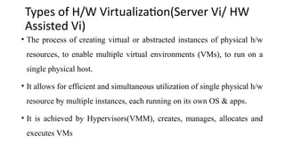 Types of H/W Virtualization(Server Vi/ HW
Assisted Vi)
• The process of creating virtual or abstracted instances of physical h/w
resources, to enable multiple virtual environments (VMs), to run on a
single physical host.
• It allows for efficient and simultaneous utilization of single physical h/w
resource by multiple instances, each running on its own OS & apps.
• It is achieved by Hypervisors(VMM), creates, manages, allocates and
executes VMs
 