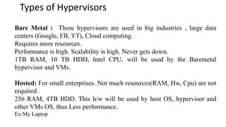 Types of Hypervisors
Bare Metal : These hypervisors are used in big industries , large data
centers (Google, FB, YT), Cloud computing.
Requires more resources.
Performance is high. Scalability is high. Never gets down.
1TB RAM, 10 TB HDD, Intel CPU, will be used by the Baremetal
hypervisor and VMs.
Hosted: For small enterprises. Not much resources(RAM, Hw, Cpu) are not
required.
256 RAM, 4TB HDD. This h/w will be used by host OS, hypervisor and
other VMs OS, thus Less performance.
Ex:My Laptop
 