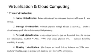 Virtualization & Cloud Computing
• Types of virtualization:
1. Server virtualization: Better utilization of h/w resources, improves efficiency & cost
savings.
2. Storage virtualization: Abstracts physical storage devices (SDD,HDD), creates a
virtual storage pool, allocated & managed independently.
3. Network virtualization: creates virtual networks that are decoupled from the physical
n/w infrastructure. Establish VLANs , VPNs over shared physical n/w, increases flexibility,
scalability & security.
4. Desktop virtualization: Also known as virtual desktop infrastructure(VDI), runs
multiple virtual desktops on a single host. Each one have its own OS, applications.
 