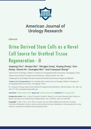 Editorial
Urine Derived Stem Cells as a Novel
Cell Source for Urethral Tissue
Regeneration -
Jiaqiang Chu1#
, Wenjun Ma1#
, Mengjia Gong1
, Deying Zhang1
, Gen
Xiong1
, Dawei He1
, Guanghui Wei1
* and Yuanyuan Zhang2
*
1
Department of Urology, Children’s Hospital of Chongqing Medical University, Chongqing, China
2
Wake Forest Institute for Regeneration Medicine, Winston-Salem, NC, USA
#
Jiaqiang Chu and Wenjun Ma are shared with the first author due to equal contribution
*Address for Correspondence: Dr. Guanghui Wei, Department of Urology,Children’s Hospital of
Chongqing Medical University, Chongqing, China
Dr. Yuanyuan Zhang, Wake Forest Institute for Regeneration Medicine, Winston-Salem, NC, USA. Tel:
336-713-1189. yzhang@wakehealth.edu
Submitted: 30 November 2015; Approved: 10 December 2015; Published: 04 January 2016
Citation this article: Chu J, Ma W, Gong M, Zhang D, Xiong G, et al. Urine Derived Stem Cells as a
Novel Cell Source for Urethral Tissue Regeneration. Am J Urol Res. 2016;1(1): 003-005.
Copyright: © 2016 Chu J, et al. This is an open access article distributed under the Creative
Commons Attribution License, which permits unrestricted use, distribution, and reproduction in any
medium, provided the original work is properly cited.
American Journal of
Urology Research
 