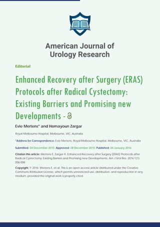 Editorial
Enhanced Recovery after Surgery (ERAS)
Protocols after Radical Cystectomy:
Existing Barriers and Promising new
Developments -
Evie Mertens* and Homayoun Zargar
Royal Melbourne Hospital, Melbourne, VIC, Australia
*Address for Correspondence: Evie Mertens, Royal Melbourne Hospital, Melbourne, VIC, Australia
Submitted: 04 December 2015; Approved: 28 December 2015; Published: 04 January 2016
Citation this article: Mertens E, Zargar H. Enhanced Recovery after Surgery (ERAS) Protocols after
Radical Cystectomy: Existing Barriers and Promising new Developments. Am J Urol Res. 2016;1(1):
006-008.
Copyright: © 2016 Mertens E, et al. This is an open access article distributed under the Creative
Commons Attribution License, which permits unrestricted use, distribution, and reproduction in any
medium, provided the original work is properly cited.
American Journal of
Urology Research
 