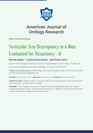 Short Communication
Testicular Size Discrepancy in a Man
Evaluated for Vasectomy -
Nirmish Singla1
*, Lakshmi Priya Kunju2
, Julie Marie Jorns2
1
Department of Urology, University of Texas Southwestern Medical Center, Dallas, TX 75390, USA
2
Department of Pathology, University of Michigan, Ann Arbor, MI 48109, USA
*Address for Correspondence: Nirmish Singla, 5323 Harry Hines Blvd, Dallas, TX 75219, USA, Tel: (248)
761-2452; Email:
Submitted: 30 December 2015; Approved: 04 January 2016; Published: 04 January 2016
Citation this article: Singla N, Kunju LP, Jorns JM. Testicular size discrepancy in a man evaluated for
vasectomy. Am J Urol Res. 2016;1(1): 008-011.
Copyright: © 2016 Singla N, et al. This is an open access article distributed under the Creative
Commons Attribution License, which permits unrestricted use, distribution, and reproduction in any
medium, provided the original work is properly cited.
American Journal of
Urology Research
 