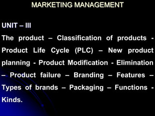 MARKETING MANAGEMENT
UNIT – III
The product – Classification of products -
Product Life Cycle (PLC) – New product
planning - Product Modification - Elimination
– Product failure – Branding – Features –
Types of brands – Packaging – Functions -
Kinds.
 