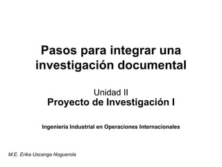 Pasos para integrar una 
investigación documental 
Unidad II 
Proyecto de Investigación I 
Ingeniería Industrial en Operaciones Internacionales 
M.E. Erika Uscanga Noguerola 
 