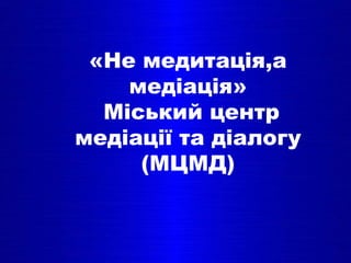 «Не медитація,a
медіація»
Міський центр
медіації та діалогу
(МЦМД)
 