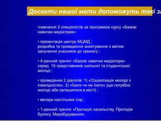 Досягти нашої мети допоможуть такі за
•навчання 2 спеціалістів за програмою курсу «Базові
навички медіаторів»;
• презентація центру МЦМД ;
розробка та проведення анкетування з метою
залучення учасників до тренінгу ;
• 4-денний тренінг «Базові навички медіатора»
серед 15 представників шкільної та студентської
молоді ;
• проведення 2 діалогів: 1) «Соціалізація молоді з
інвалідністю», 2) «Їхати чи не їхати» (що потрібно
молоді аби залишитися в місті) ;
• вечори настільних ігор ;
• 1-денний тренінг «Протидія насильству. Протидія
булінгу. Миробудування».
 