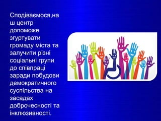 Сподіваємося,на
ш центр
допоможе
згуртувати
громаду міста та
залучити різні
соціальні групи
до співпраці
заради побудови
демократичного
суспільства на
засадах
доброчесності та
інклюзивності.
 