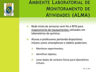 AMBIENTE LABORATORIAL DE
MONITORAMENTO DE
ATIVIDADES (ALMA)
 Rede mista de sensores sem-fio e RFID para
mapeamento de equipamentos utilizados em
laboratórios de química;
 Alunos e professores portando dispositivos
móveis como smartphones e tablets poderiam:
 Monitorar experimentos;
 Identificar objetos;
 Levar dados de variáveis físicas para laboratórios
virtuais.
MAY 15, 2012
 