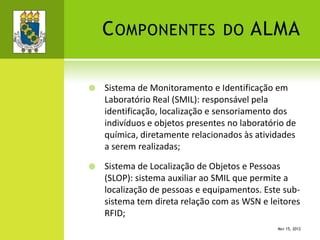 COMPONENTES DO ALMA
 Sistema de Monitoramento e Identificação em
Laboratório Real (SMIL): responsável pela
identificação, localização e sensoriamento dos
indivíduos e objetos presentes no laboratório de
química, diretamente relacionados às atividades
a serem realizadas;
 Sistema de Localização de Objetos e Pessoas
(SLOP): sistema auxiliar ao SMIL que permite a
localização de pessoas e equipamentos. Este sub-
sistema tem direta relação com as WSN e leitores
RFID;
MAY 15, 2012
 