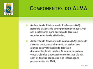 COMPONENTES DO ALMA
 Ambiente de Atividades do Professor (AAP):
parte do sistema de acompanhamento acessível
aos professores para entrada de tarefas e
monitoramento de atividades;
 Ambiente de Atividades do Aluno (AAA): parte do
sistema de acompanhamento acessível aos
alunos para verificação de tarefas e
documentação de tarefas. Também permite a
vinculação dos dados pertencentes aos alunos,
com as tarefas propostas e as informações
provenientes do SMIL;
MAY 15, 2012
 