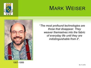 MARK WEISER
“The most profound technologies are
those that disappear. They
weaver themselves into the fabric
of everyday life until they are
indistinguishable from it”.
1957-1999
MAY 15, 2012
 
