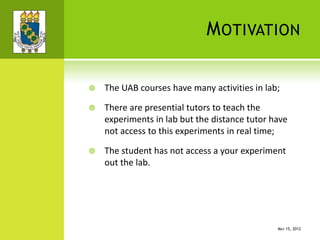 MOTIVATION
 The UAB courses have many activities in lab;
 There are presential tutors to teach the
experiments in lab but the distance tutor have
not access to this experiments in real time;
 The student has not access a your experiment
out the lab.
MAY 15, 2012
 