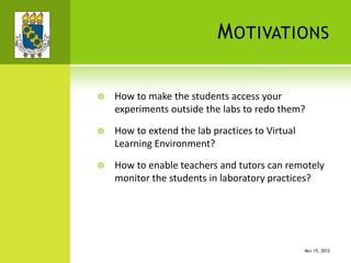 MOTIVATIONS
 How to make the students access your
experiments outside the labs to redo them?
 How to extend the lab practices to Virtual
Learning Environment?
 How to enable teachers and tutors can remotely
monitor the students in laboratory practices?
MAY 15, 2012
 
