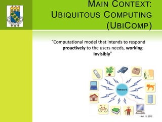 MAIN CONTEXT:
UBIQUITOUS COMPUTING
(UBICOMP)
“Computational model that intends to respond
proactively to the users needs, working
invisibly”
MAY 15, 2012
 