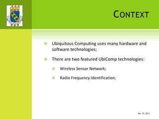 CONTEXT
 Ubiquitous Computing uses many hardware and
software technologies;
 There are two featured UbiComp technologies:
 Wireless Sensor Network;
 Radio Frequency Identification;
MAY 15, 2012
 