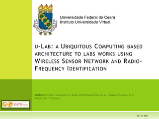 U-LAB: A UBIQUITOUS COMPUTING BASED
ARCHITECTURE TO LABS WORKS USING
WIRELESS SENSOR NETWORK AND RADIO-
FREQUENCY IDENTIFICATION
Universidade Federal do Ceará
Instituto Universidade Virtual
EATIS 2012 AGENDA
Wednesday, 23rd
Thursday, 24th
Friday, 25th
00
Desktop Registration
Poster Session
Chair Dr. Marta Pla Castells,
U. de València, SPAIN
00 Opening Session Invited Keynote Talk
Imagining the Future: Technology Innovation in the
Internet Age Keynote Speaker Robert H'obbes' Zakon, Zakon
Group, USA
Invited Keynote Talk
Trends in Traffic Management for an Integrated and
Sustainable Transportation System of Tomorrow
Keynote Speaker Dr. Reinhard Pfliegl, OVN Scientific
Council, AUSTRIA
20 Web Technical & Information Session
Chair Dr. J.J. Samper, U. de València, SPAIN
ID 50 - SiSPED 2.0: An Extension of a System to
Monitor Diabetic Patients Speaker Leila Maciel de
Almeida e Silva, U. Federal de Sergipe, BRAZIL
40 Coffee-break Coffee-break Coffee-break
Web Technical & Information Session
Chair Dr. Carola Jones,
U. Nacional de Córdoba, ARGENTINA
Distributed Systems Session
Chair Dr. Francisco José Mora Gimeno,
U. de Alicante, SPAIN
Intelligent Ttransport Systems Session
Chair Francisco Soriano,
U. València, SPAIN
00 ID 68 - Analysis of electronic and telematic voting
systems in binding experiences Speaker Emilia Perez
Belleboni, U. Politécnica de Madrid, SPAIN
ID 16 - Analysis of the benefits and constraints for the
implementation of Cloud Computing over an EHRs system
Speaker Isabel De La Torre-Díez, U. de Valladolid, SPAIN
ID 66 - Acquisition, filtering and toll data processing
system for obtaining origin-destination matrix and
travel times on highways Speaker Ramón V. Cirilo
Gimeno, U. de València, SPAIN
20 ID 67 - Collaborative learning in education: a scenario
of research in Brazil (1999-2010) Speaker Elaine dos
Reis Soeira, U. Federal de Sergipe, BRAZIL
ID 58 - Methodology and Framework for the Development
of Scientific Applications with High-Performance
Computing through Web Services Speaker Javier Corral
García, CénitS, SPAIN
ID 73 - Wireless Sensor Networks and Service-
Oriented Architecture, as suitable approaches to be
applied into ITS Speaker Luis Felipe Herrera-Quintero,
U. Católica de Bogotá, COLOMBIA
40 ID 97 - Technology Management Model for Venezuelan
Municipalities Speaker Manuel José Rosa Ramos, U. de
Oriente, VENEZUELA
ID 21 - A protocol for fast recovery on mesh networks
using a multi-topology approach Speaker Paulo Victor de
Almeida Pinheiro, U. Estadual do Ceará, BRAZIL
ID 70 - Integral Logistic Management Platform for
Transports Speaker Daniel Boto Giralda , U. de
Valladolid, SPAIN
00 ID 96 - An Approach to the Risk Analysis of Diabetes
Mellitus Type 2 in a Health Care Provider Entity of
Colombia Using Business Intelligence Speaker Angela
Franco Pérez, U. Nacional de Colombia, COLOMBIA
ID 57 - A Multi-Agent System for Obtaining
Origin/Destination Matrices on Intelligent Road Networks
Speaker Rafael Tornero, U. de València, SPAIN
ID 11 - Route Guidance Systems: Review and
Classification Speaker Mohammad Khanjary, Islamic
Azad U., IRAN
MAY 15, 2012
 