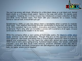 You can’t go wrong with black. Whether it’s a little black dress or a jet black suit, formal
black shoes or a timeless black watch. Same is the case with white. It’s classic, pure
and ageless. Keeping this in mind, U-Lace has introduced a classic collection of black
and white no-tie modular laces. Pair them with your sneakers for a classic, trendy,
formal or casual look, everywhere you go!
Established in 2008, U-Lace has always been a trendsetter when it comes to modular
shoe laces. Their additive technology ensures comfortable fit laces that you never have
to tie. With a product that is so modern, innovative and stylish, there’s bound to be a lot
of demand. That’s why, after an incredible success with customers of all ages, U-Lace
continues to shine as the leader in no-tie laces.
While the company offers a vast variety of multi-color packs, the black & white shoe
laces continue to be their bestsellers. Though they are on the opposite ends of the
color spectrum, both black and white have a unique charm, especially when it comes to
apparel and accessories. You can flaunt the colors with almost any other shade and
never have to worry about going wrong. A product expert states, “Our woven, yarn-dyed
polyester Lycra and fiber laces make wearing sneakers effortless every day. Not to
mention, the black and white combination will add elegance, style and charisma to your
look, no matter where you’re headed.”
 