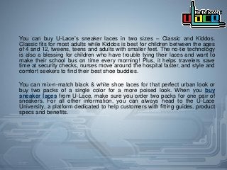 You can buy U-Lace’s sneaker laces in two sizes – Classic and Kiddos.
Classic fits for most adults while Kiddos is best for children between the ages
of 4 and 12, tweens, teens and adults with smaller feet. The no-tie technology
is also a blessing for children who have trouble tying their laces and want to
make their school bus on time every morning! Plus, it helps travelers save
time at security checks, nurses move around the hospital faster, and style and
comfort seekers to find their best shoe buddies.
You can mix-n-match black & white shoe laces for that perfect urban look or
buy two packs of a single color for a more poised look. When you buy
sneaker laces from U-Lace, make sure you order two packs for one pair of
sneakers. For all other information, you can always head to the U-Lace
University, a platform dedicated to help customers with fitting guides, product
specs and benefits.
 