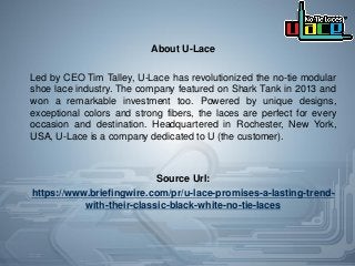 About U-Lace
Led by CEO Tim Talley, U-Lace has revolutionized the no-tie modular
shoe lace industry. The company featured on Shark Tank in 2013 and
won a remarkable investment too. Powered by unique designs,
exceptional colors and strong fibers, the laces are perfect for every
occasion and destination. Headquartered in Rochester, New York,
USA, U-Lace is a company dedicated to U (the customer).
Source Url:
https://www.briefingwire.com/pr/u-lace-promises-a-lasting-trend-
with-their-classic-black-white-no-tie-laces
 