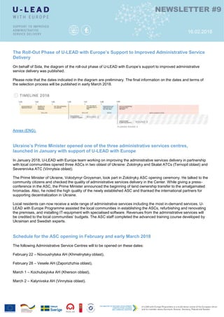 С
С
Ы
Л
К
А
С
С
Ы
Л
К
А
The Roll-Out Phase of U-LEAD with Europe’s Support to Improved Administrative Service
Delivery
On behalf of Sida, the diagram of the roll-out phase of U-LEAD with Europe’s support to improved administrative
service delivery was published.
Please note that the dates indicated in the diagram are preliminary. The final information on the dates and terms of
the selection process will be published in early March 2018.
Annex (ENG).
Ukraine’s Prime Minister opened one of the three administrative services centres,
launched in January with support of U-LEAD with Europe
In January 2018, U-LEAD with Europe team working on improving the administrative services delivery in partnership
with local communities opened three ASCs in two oblast of Ukraine: Zolotnyky and Skalat ATCs (Ternopil oblast) and
Severenivka ATC (Vinnytsia oblast).
The Prime Minister of Ukraine, Volodymyr Groysman, took part in Zolotnyky ASC opening ceremony. He talked to the
community citizens and checked the quality of administrative services delivery in the Center. While giving a press-
conference in the ASC, the Prime Minister announced the beginning of land ownership transfer to the amalgamated
hromadas. Also, he noted the high quality of the newly established ASC and thanked the international partners for
supporting decentralization in Ukraine.
Local residents can now receive a wide range of administrative services including the most in-demand services. U-
LEAD with Europe Programme assisted the local communities in establishing the ASCs, refurbishing and renovating
the premises, and installing IT-equipment with specialised software. Revenues from the administrative services will
be credited to the local communities’ budgets. The ASC staff completed the advanced training course developed by
Ukrainian and Swedish experts.
Schedule for the ASC opening in February and early March 2018
The following Administrative Service Centres will to be opened on these dates:
February 22 – Novoushytska AH (Khmelnytsky oblast),
February 28 – Vesele AH (Zaporizhzhia oblast),
March 1 – Kochubeyivka AH (Kherson oblast),
March 2 – Kalynivska AH (Vinnytsia oblast).
NEWSLETTER #9
16.02.2018
 